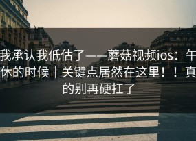 我承认我低估了——蘑菇视频ios：午休的时候｜关键点居然在这里！！真的别再硬扛了