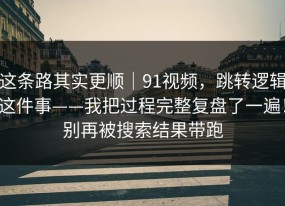 这条路其实更顺｜91视频，跳转逻辑这件事——我把过程完整复盘了一遍！别再被搜索结果带跑
