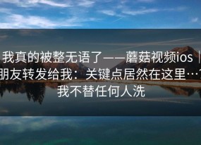 我真的被整无语了——蘑菇视频ios｜朋友转发给我：关键点居然在这里…？我不替任何人洗