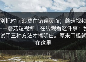 别把时间浪费在错误页面；蘑菇视频——蘑菇短视频｜在线观看这件事：我试了三种方法才搞明白。原来门槛就在这里