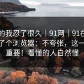 说真的我忍了很久｜91网｜91在线——换了个浏览器：不夸张，这一步很重要！看懂的人自然懂