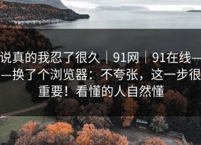 说真的我忍了很久｜91网｜91在线——换了个浏览器：不夸张，这一步很重要！看懂的人自然懂