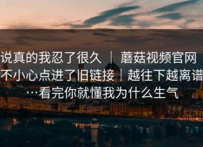 说真的我忍了很久 ｜ 蘑菇视频官网｜不小心点进了旧链接｜越往下越离谱…看完你就懂我为什么生气