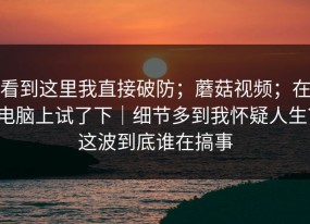 看到这里我直接破防；蘑菇视频；在电脑上试了下｜细节多到我怀疑人生？这波到底谁在搞事