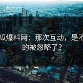 51吃瓜爆料网：那次互动，是不是真的被忽略了？