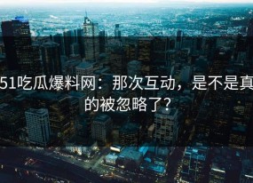 51吃瓜爆料网：那次互动，是不是真的被忽略了？