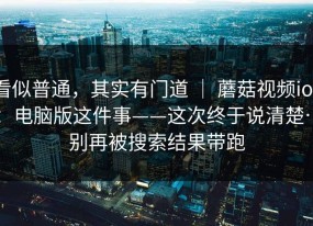 看似普通，其实有门道 ｜ 蘑菇视频ios：电脑版这件事——这次终于说清楚…别再被搜索结果带跑