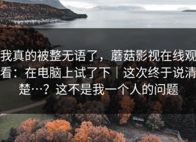我真的被整无语了，蘑菇影视在线观看：在电脑上试了下｜这次终于说清楚…？这不是我一个人的问题
