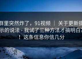 群里突然炸了，91视频 ｜ 关于更新提示的说法 - 我试了三种方法才搞明白？！这条信息你信几分