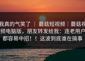 我真的气笑了 ｜ 蘑菇短视频｜蘑菇视频电脑版，朋友转发给我：连老用户都容易中招！！这波到底谁在搞事