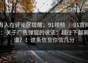 有人在评论区提醒；91视频 ｜ 91官网：关于广告弹窗的说法：越往下越离谱？！这条信息你信几分