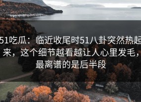 51吃瓜：临近收尾时51八卦突然热起来，这个细节越看越让人心里发毛，最离谱的是后半段