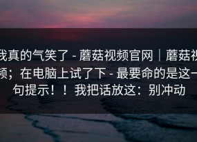 我真的气笑了 - 蘑菇视频官网｜蘑菇视频；在电脑上试了下 - 最要命的是这一句提示！！我把话放这：别冲动