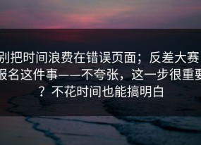 别把时间浪费在错误页面；反差大赛，报名这件事——不夸张，这一步很重要？不花时间也能搞明白