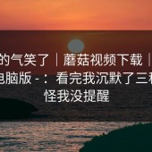 我真的气笑了｜蘑菇视频下载｜蘑菇视频电脑版 - ：看完我沉默了三秒。别怪我没提醒