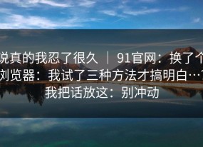 说真的我忍了很久 ｜ 91官网：换了个浏览器：我试了三种方法才搞明白…？我把话放这：别冲动