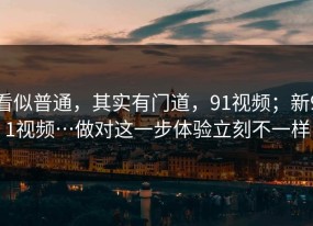 看似普通，其实有门道，91视频；新91视频…做对这一步体验立刻不一样