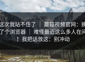 这次我站不住了 ｜ 蘑菇视频官网：换了个浏览器 ｜ 难怪最近这么多人在问！我把话放这：别冲动