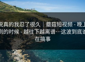 说真的我忍了很久｜蘑菇短视频 - 晚上刷的时候 - 越往下越离谱…这波到底谁在搞事