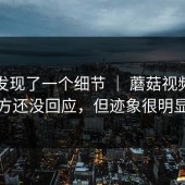 有人发现了一个细节 ｜ 蘑菇视频？官方还没回应，但迹象很明显