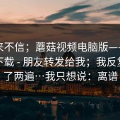 我本来不信；蘑菇视频电脑版——蘑菇视频下载 - 朋友转发给我；我反复确认了两遍…我只想说：离谱