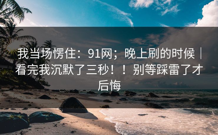 我当场愣住:91网;晚上刷的时候|看完我沉默了三秒!!别等踩雷了才后悔 我当场愣住:91网;晚上刷的时候|看完我沉默了三秒!!别等踩雷了才后悔