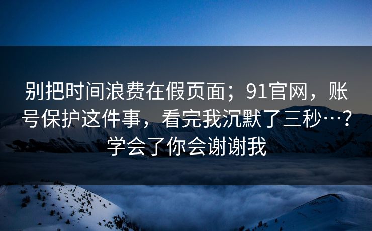 别把时间浪费在假页面；91官网，账号保护这件事，看完我沉默了三秒…？学会了你会谢谢我