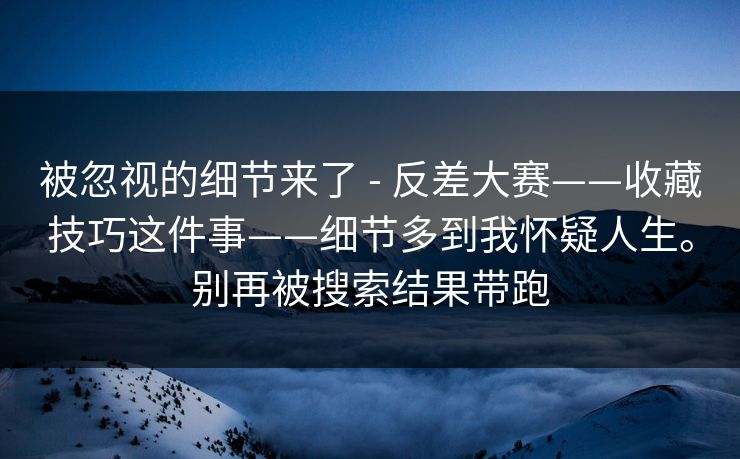 被忽视的细节来了 - 反差大赛——收藏技巧这件事——细节多到我怀疑人生。别再被搜索结果带跑