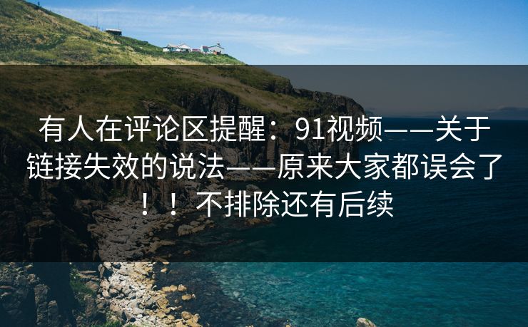 有人在评论区提醒：91视频——关于链接失效的说法——原来大家都误会了！！不排除还有后续