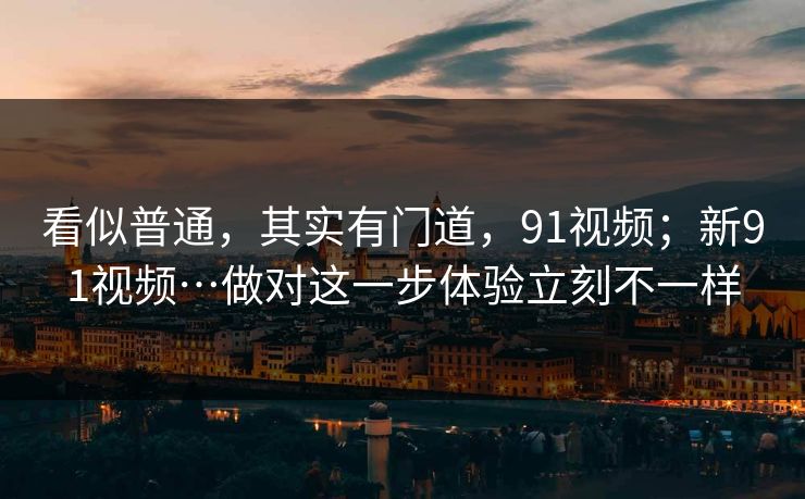 看似普通，其实有门道，91视频；新91视频…做对这一步体验立刻不一样