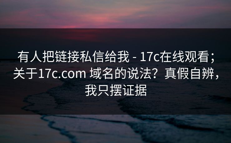 有人把链接私信给我 - 17c在线观看;关于17c.com 域名的说法?真假自辨,我只摆证据 有人把链接私信给我 - 17c在线观看;关于17c.com 域名的说法?真假自辨,我只摆证据