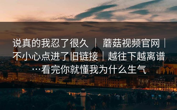 说真的我忍了很久 ｜ 蘑菇视频官网｜不小心点进了旧链接｜越往下越离谱…看完你就懂我为什么生气