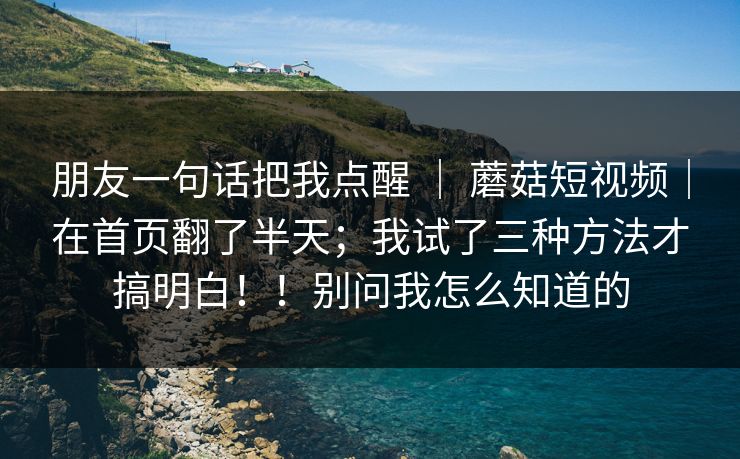 朋友一句话把我点醒 | 蘑菇短视频|在首页翻了半天;我试了三种方法才搞明白!!别问我怎么知道的 朋友一句话把我点醒 | 蘑菇短视频|在首页翻了半天;我试了三种方法才搞明白!!别问我怎么知道的