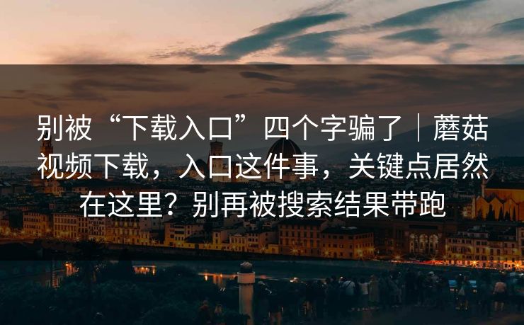 别被“下载入口”四个字骗了|蘑菇视频下载,入口这件事,关键点居然在这里?别再被搜索结果带跑 别被“下载入口”四个字骗了|蘑菇视频下载,入口这件事,关键点居然在这里?别再被搜索结果带跑
