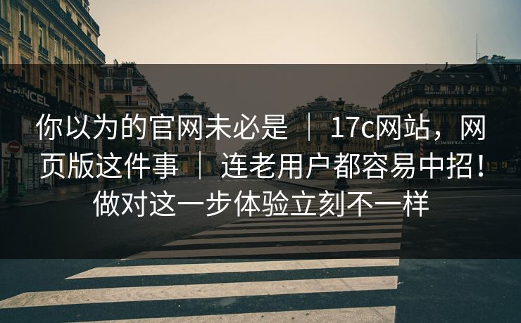 你以为的官网未必是 ｜ 17c网站，网页版这件事 ｜ 连老用户都容易中招！做对这一步体验立刻不一样