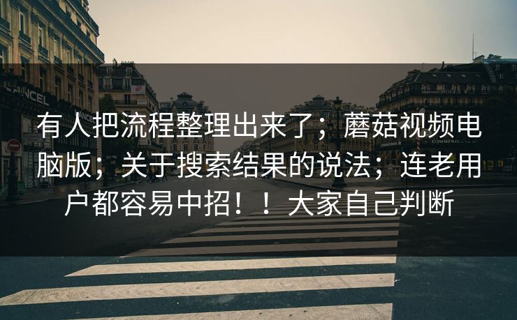 有人把流程整理出来了；蘑菇视频电脑版；关于搜索结果的说法；连老用户都容易中招！！大家自己判断