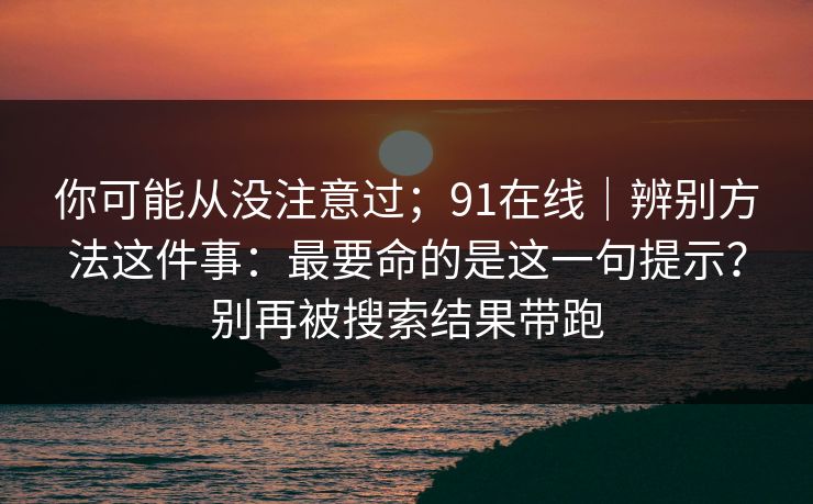 你可能从没注意过；91在线｜辨别方法这件事：最要命的是这一句提示？别再被搜索结果带跑