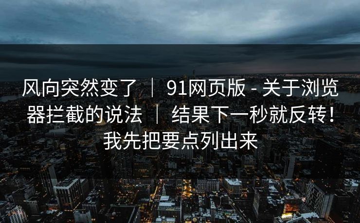 风向突然变了 ｜ 91网页版 - 关于浏览器拦截的说法 ｜ 结果下一秒就反转！我先把要点列出来