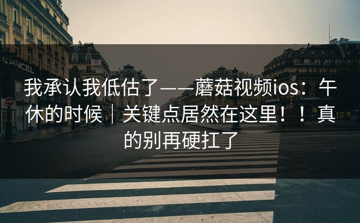 我承认我低估了——蘑菇视频ios：午休的时候｜关键点居然在这里！！真的别再硬扛了