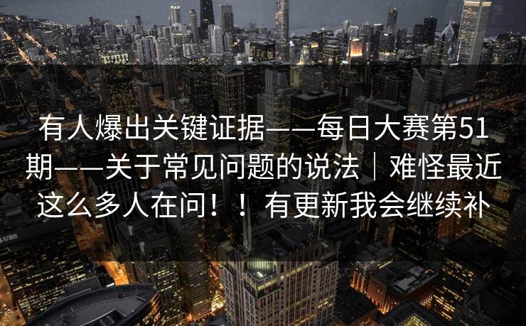 有人爆出关键证据——每日大赛第51期——关于常见问题的说法｜难怪最近这么多人在问！！有更新我会继续补
