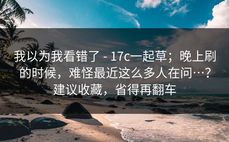 我以为我看错了 - 17c一起草；晚上刷的时候，难怪最近这么多人在问…？建议收藏，省得再翻车