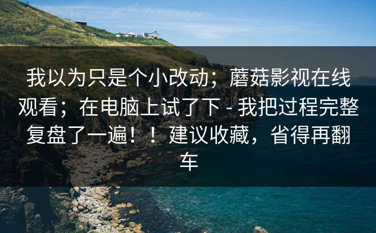 我以为只是个小改动；蘑菇影视在线观看；在电脑上试了下 - 我把过程完整复盘了一遍！！建议收藏，省得再翻车
