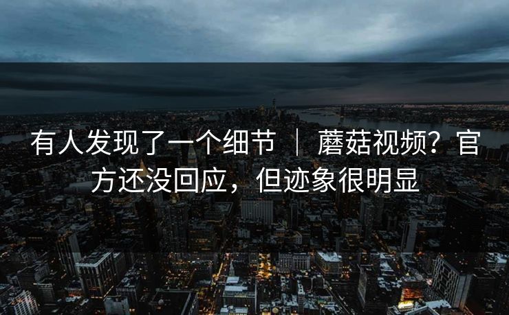 有人发现了一个细节 ｜ 蘑菇视频？官方还没回应，但迹象很明显