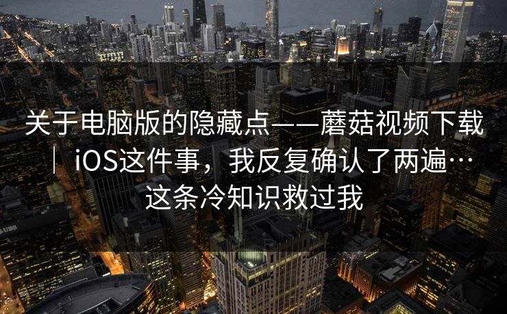 关于电脑版的隐藏点——蘑菇视频下载 ｜ iOS这件事，我反复确认了两遍…这条冷知识救过我