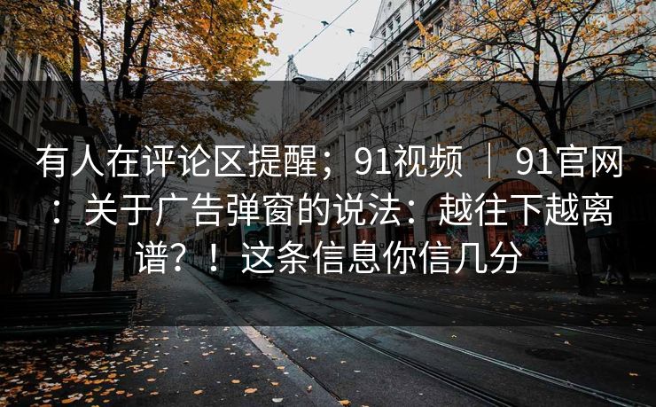 有人在评论区提醒；91视频 ｜ 91官网：关于广告弹窗的说法：越往下越离谱？！这条信息你信几分