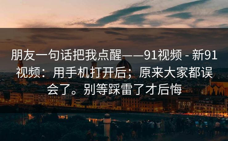 朋友一句话把我点醒——91视频 - 新91视频：用手机打开后；原来大家都误会了。别等踩雷了才后悔