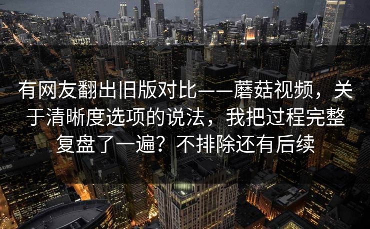 有网友翻出旧版对比——蘑菇视频，关于清晰度选项的说法，我把过程完整复盘了一遍？不排除还有后续