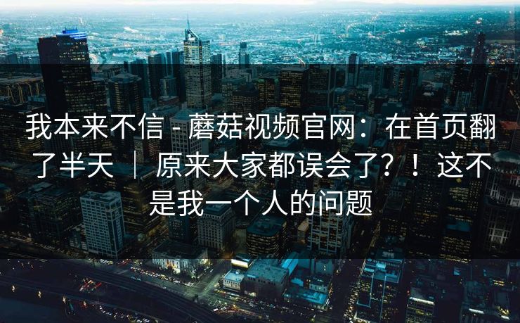 我本来不信 - 蘑菇视频官网：在首页翻了半天 ｜ 原来大家都误会了？！这不是我一个人的问题