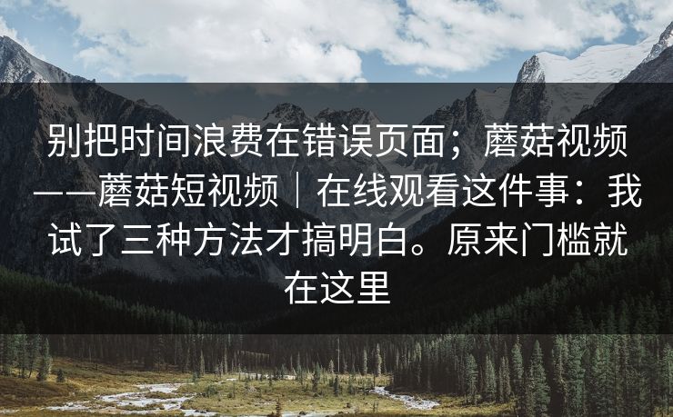 别把时间浪费在错误页面；蘑菇视频——蘑菇短视频｜在线观看这件事：我试了三种方法才搞明白。原来门槛就在这里