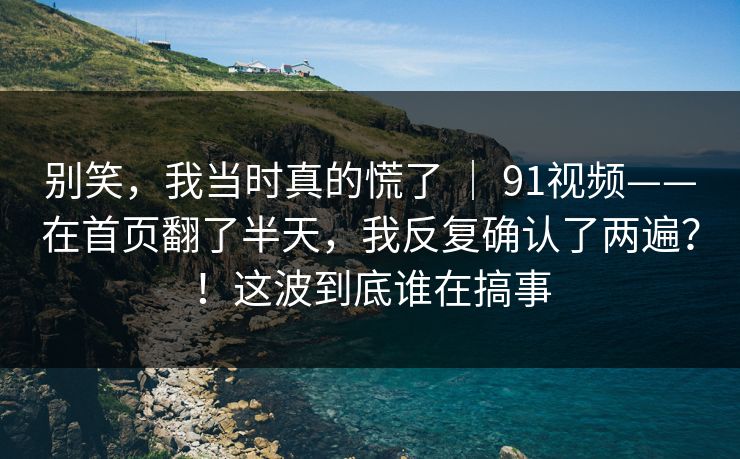 别笑，我当时真的慌了 ｜ 91视频——在首页翻了半天，我反复确认了两遍？！这波到底谁在搞事